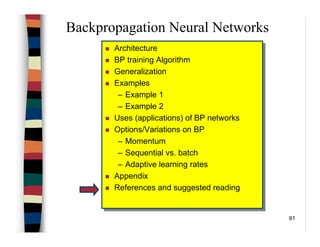 91
Backpropagation Neural Networks
Architecture
BP training Algorithm
Generalization
Examples
– Example 1
– Example 2
Uses (applications) of BP networks
Options/Variations on BP
– Momentum
– Sequential vs. batch
– Adaptive learning rates
Appendix
References and suggested reading
Architecture
BP training Algorithm
Generalization
Examples
– Example 1
– Example 2
Uses (applications) of BP networks
Options/Variations on BP
– Momentum
– Sequential vs. batch
– Adaptive learning rates
Appendix
References and suggested reading
 
