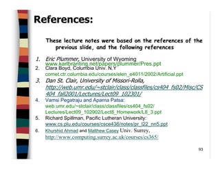 93
References:
These lecture notes were based on the references of the
previous slide, and the following references
1. Eric Plummer, University of Wyoming
www.karlbranting.net/papers/plummer/Pres.ppt
2. Clara Boyd, Columbia Univ. N.Y
comet.ctr.columbia.edu/courses/elen_e4011/2002/Artificial.ppt
3. Dan St. Clair, University of Missori-Rolla,
http://web.umr.edu/~stclair/class/classfiles/cs404_fs02/Misc/CS
404_fall2001/Lectures/Lect09_102301/
4. Vamsi Pegatraju and Aparna Patsa:
web.umr.edu/~stclair/class/classfiles/cs404_fs02/
Lectures/Lect09_102902/Lect8_Homework/L8_3.ppt
5. Richard Spillman, Pacific Lutheran University:
www.cs.plu.edu/courses/csce436/notes/pr_l22_nn5.ppt
6. Khurshid Ahmad and Matthew Casey Univ. Surrey,
http://www.computing.surrey.ac.uk/courses/cs365/
 