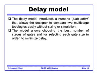 CMOS VLSI Design
Delay model
5: Logical Effort Slide 13
 The delay model introduces a numeric “path effort”
that allows the designer to compare two multistage
topologies easily without sizing or simulation.
 The model allows choosing the best number of
stages of gates and for selecting each gate size in
order to minimize delay.
 