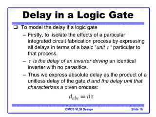 CMOS VLSI Design
 To model the delay if a logic gate
– Firstly, to isolate the effects of a particular
integrated circuit fabrication process by expressing
all delays in terms of a basic “unit  “ particular to
that process.
–  is the delay of an inverter driving an identical
inverter with no parasitics.
– Thus we express absolute delay as the product of a
unitless delay of the gate d and the delay unit that
characterizes a given process:
Slide 16
Delay in a Logic Gate
 