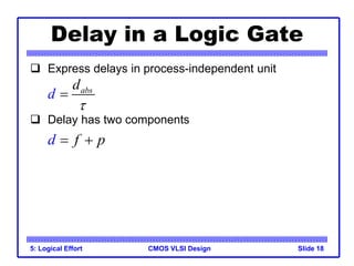 CMOS VLSI Design
5: Logical Effort Slide 18
Delay in a Logic Gate
 Express delays in process-independent unit
 Delay has two components
abs
d
d


d f p
 
 