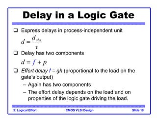 CMOS VLSI Design
5: Logical Effort Slide 19
Delay in a Logic Gate
 Express delays in process-independent unit
 Delay has two components
 Effort delay f = gh (proportional to the load on the
gate’s output)
– Again has two components
– The effort delay depends on the load and on
properties of the logic gate driving the load.
abs
d
d


d p
f
 
 