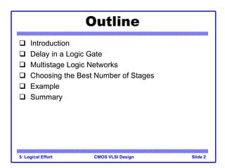 CMOS VLSI Design
5: Logical Effort Slide 2
Outline
 Introduction
 Delay in a Logic Gate
 Multistage Logic Networks
 Choosing the Best Number of Stages
 Example
 Summary
 