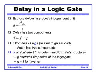CMOS VLSI Design
5: Logical Effort Slide 20
Delay in a Logic Gate
 Express delays in process-independent unit
 Delay has two components
 Effort delay f = gh (related to gate’s load)
– Again has two components
 g: logical effort (g is determined by gate’s structure)
– g captures properties of the logic gate,
– g  1 for inverter
abs
d
d


d f p
 
 