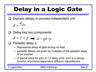 CMOS VLSI Design
5: Logical Effort Slide 22
Delay in a Logic Gate
 Express delays in process-independent unit
 Delay has two components
 Parasitic delay p
– Represents delay of gate driving no load
– parasitic delays are given as multiples of the parasitic delay
of an inverter.
– A typical value for pinv is 1.0 delay units. pinv is a strong
function of process-dependent diffusion capacitances.
abs
d
d


d p
f
  d = gh+p
 