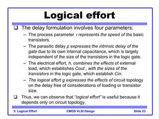 CMOS VLSI Design
Logical effort
 The delay formulation involves four parameters:
– The process parameter  represents the speed of the basic
transistors.
– The parasitic delay p expresses the intrinsic delay of the
gate due to its own internal capacitance, which is largely
independent of the size of the transistors in the logic gate.
– The electrical effort, h, combines the effects of external
load, which establishes Cout , with the sizes of the
transistors in the logic gate, which establish Cin.
– The logical effort g expresses the effects of circuit topology
on the delay free of considerations of loading or transistor
size.
 Thus, we can observe that “logical effort” is useful because it
depends only on circuit topology.
5: Logical Effort Slide 23
 