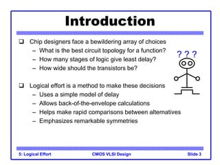 CMOS VLSI Design
5: Logical Effort Slide 3
Introduction
 Chip designers face a bewildering array of choices
– What is the best circuit topology for a function?
– How many stages of logic give least delay?
– How wide should the transistors be?
 Logical effort is a method to make these decisions
– Uses a simple model of delay
– Allows back-of-the-envelope calculations
– Helps make rapid comparisons between alternatives
– Emphasizes remarkable symmetries
? ? ?
 