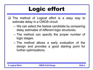 CMOS VLSI Design
Logic effort
 The method of Logical effort is a easy way to
estimate delay in a CMOS circuit.
– We can select the fastest candidate by comparing
delay estimates of different logic structures.
– The method can specify the proper number of
logic stages.
– The method allows a early evaluation of the
design and provides a good starting point for
further optimizations.
5: Logical Effort Slide 4
 