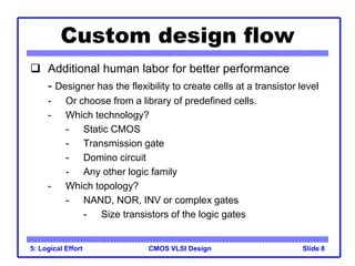 CMOS VLSI Design
5: Logical Effort Slide 8
Custom design flow
 Additional human labor for better performance
- Designer has the flexibility to create cells at a transistor level
- Or choose from a library of predefined cells.
- Which technology?
- Static CMOS
- Transmission gate
- Domino circuit
- Any other logic family
- Which topology?
- NAND, NOR, INV or complex gates
- Size transistors of the logic gates
 