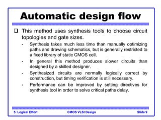 CMOS VLSI Design
5: Logical Effort Slide 9
Automatic design flow
 This method uses synthesis tools to choose circuit
topologies and gate sizes.
- Synthesis takes much less time than manually optimizing
paths and drawing schematics, but is generally restricted to
a fixed library of static CMOS cell.
- In general this method produces slower circuits than
designed by a skilled designer.
- Synthesized circuits are normally logically correct by
construction, but timing verification is still necessary.
- Performance can be improved by setting directives for
synthesis tool in order to solve critical paths delay.
 