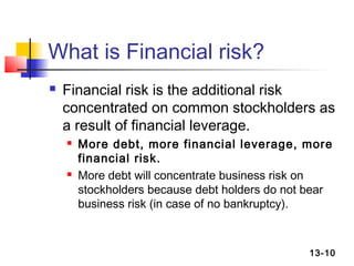 What is Financial risk?
   Financial risk is the additional risk
    concentrated on common stockholders as
    a result of financial leverage.
       More debt, more financial leverage, more
        financial risk.
       More debt will concentrate business risk on
        stockholders because debt holders do not bear
        business risk (in case of no bankruptcy).



                                                13-10
 