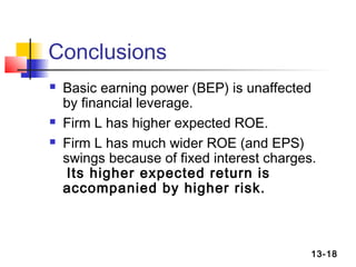 Conclusions
   Basic earning power (BEP) is unaffected
    by financial leverage.
   Firm L has higher expected ROE.
   Firm L has much wider ROE (and EPS)
    swings because of fixed interest charges.
     Its higher expected return is
    accompanied by higher risk.



                                            13-18
 