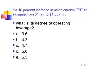 If a 10 percent increase in sales causes EBIT to
increase from $1mm to $1.50 mm,

   what is its degree of operating
    leverage?
   a. 3.6
   b. 4.2
   c. 4.7
   d. 5.0
   e. 5.5
                                           13-22
 