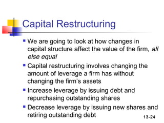 Capital Restructuring
 We are going to look at how changes in
  capital structure affect the value of the firm, all
  else equal
 Capital restructuring involves changing the

  amount of leverage a firm has without
  changing the firm’s assets
 Increase leverage by issuing debt and

  repurchasing outstanding shares
 Decrease leverage by issuing new shares and

  retiring outstanding debt                    13-24
 