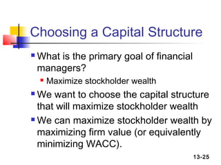 Choosing a Capital Structure
   What is the primary goal of financial
    managers?
       Maximize stockholder wealth
 We want to choose the capital structure
  that will maximize stockholder wealth
 We can maximize stockholder wealth by

  maximizing firm value (or equivalently
  minimizing WACC).
                                            13-25
 
