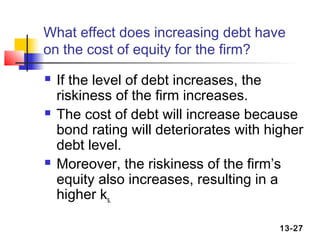 What effect does increasing debt have
on the cost of equity for the firm?
   If the level of debt increases, the
    riskiness of the firm increases.
   The cost of debt will increase because
    bond rating will deteriorates with higher
    debt level.
   Moreover, the riskiness of the firm’s
    equity also increases, resulting in a
    higher ks.

                                         13-27
 
