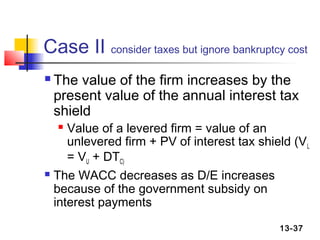 Case II consider taxes but ignore bankruptcy cost
   The value of the firm increases by the
    present value of the annual interest tax
    shield
    Value of a levered firm = value of an
     unlevered firm + PV of interest tax shield (VL
     = VU + DTC)
 The WACC decreases as D/E increases

  because of the government subsidy on
  interest payments
                                             13-37
 