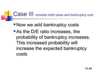 Case III consider both taxes and bankruptcy cost
 Now we add bankruptcy costs
 As the D/E ratio increases, the

  probability of bankruptcy increases.
  This increased probability will
  increase the expected bankruptcy
  costs

                                           13-40
 