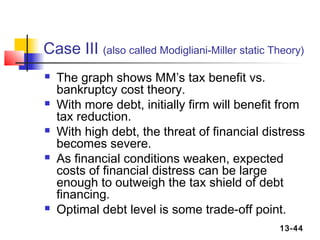 Case III (also called Modigliani-Miller static Theory)
   The graph shows MM’s tax benefit vs.
    bankruptcy cost theory.
   With more debt, initially firm will benefit from
    tax reduction.
   With high debt, the threat of financial distress
    becomes severe.
   As financial conditions weaken, expected
    costs of financial distress can be large
    enough to outweigh the tax shield of debt
    financing.
   Optimal debt level is some trade-off point.
                                                13-44
 
