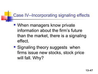 Case IV--Incorporating signaling effects

   When managers know private
    information about the firm’s future
    than the market, there is a signaling
    effect.
   Signaling theory suggests when
    firms issue new stocks, stock price
    will fall. Why?

                                        13-47
 