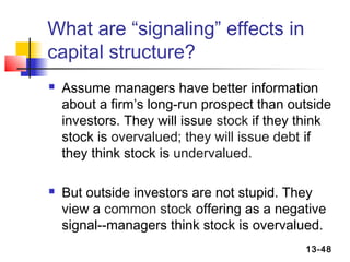 What are “signaling” effects in
capital structure?
   Assume managers have better information
    about a firm’s long-run prospect than outside
    investors. They will issue stock if they think
    stock is overvalued; they will issue debt if
    they think stock is undervalued.

   But outside investors are not stupid. They
    view a common stock offering as a negative
    signal--managers think stock is overvalued.
                                             13-48
 