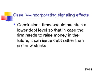 Case IV--Incorporating signaling effects

   Conclusion: firms should maintain a
    lower debt level so that in case the
    firm needs to raise money in the
    future, it can issue debt rather than
    sell new stocks.




                                        13-49
 