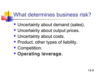 What determines business risk?
   Uncertainty about demand (sales).
   Uncertainty about output prices.
   Uncertainty about costs.
   Product, other types of liability.
   Competition.
   Operating leverage.


                                         13-5
 