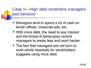 Case V—High debt constrains managers’
bad behavior
   Managers tend to spend a lot of cash on
    lavish offices, corporate jets, etc.
   With more debt, the need to pay interest
    and the threat of bankruptcy remind
    managers to waste less and work harder.
   The fact that managers are not born to
    work whole heartedly for stockholders
    suggests using more debt.

                                           13-51
 