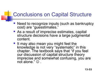Conclusions on Capital Structure
   Need to recognize inputs (such as bankruptcy
    cost) are “guesstimates.”
   As a result of imprecise estimates, capital
    structure decisions have a large judgmental
    content.
   It may also mean you might feel the
    knowledge is not very “systematic” in this
    chapter. The textbook says that “if you feel
    our discussion of capital structure theory
    imprecise and somewhat confusing, you are
    not alone.”  .
                                          13-53
 