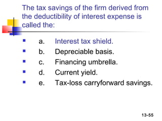 The tax savings of the firm derived from
the deductibility of interest expense is
called the:

    a.   Interest tax shield.
    b.   Depreciable basis.
    c.   Financing umbrella.
    d.   Current yield.
    e.   Tax-loss carryforward savings.



                                     13-55
 