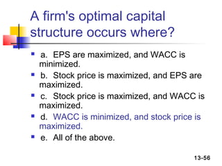 A firm's optimal capital
structure occurs where?
   a. EPS are maximized, and WACC is
    minimized.
   b. Stock price is maximized, and EPS are
    maximized.
   c. Stock price is maximized, and WACC is
    maximized.
   d. WACC is minimized, and stock price is
    maximized.
   e. All of the above.

                                         13-56
 