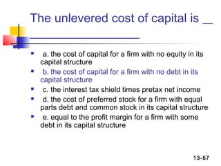 The unlevered cost of capital is

    a. the cost of capital for a firm with no equity in its
    capital structure
    b. the cost of capital for a firm with no debt in its
    capital structure
    c. the interest tax shield times pretax net income
    d. the cost of preferred stock for a firm with equal
    parts debt and common stock in its capital structure
    e. equal to the profit margin for a firm with some
    debt in its capital structure



                                                       13-57
 