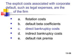 The explicit costs associated with corporate
default, such as legal expenses, are the
____ of the firm

       a.   flotation costs
       b.   default beta coefficients
       c.   direct bankruptcy costs
       d.   indirect bankruptcy costs
       e.   default risk premia



                                         13-58
 