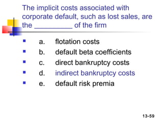 The implicit costs associated with
corporate default, such as lost sales, are
the              of the firm

    a.   flotation costs
    b.   default beta coefficients
    c.   direct bankruptcy costs
    d.   indirect bankruptcy costs
    e.   default risk premia



                                      13-59
 