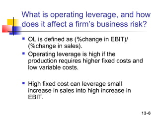 What is operating leverage, and how
does it affect a firm’s business risk?
   OL is defined as (%change in EBIT)/
    (%change in sales).
   Operating leverage is high if the
    production requires higher fixed costs and
    low variable costs.

   High fixed cost can leverage small
    increase in sales into high increase in
    EBIT.

                                              13-6
 