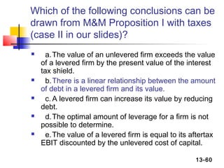 Which of the following conclusions can be
drawn from M&M Proposition I with taxes
(case II in our slides)?
     a. The value of an unlevered firm exceeds the value
    of a levered firm by the present value of the interest
    tax shield.
     b. There is a linear relationship between the amount
    of debt in a levered firm and its value.
     c. A levered firm can increase its value by reducing
    debt.
     d. The optimal amount of leverage for a firm is not
    possible to determine.
     e. The value of a levered firm is equal to its aftertax
    EBIT discounted by the unlevered cost of capital.

                                                      13-60
 