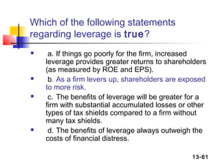 Which of the following statements
regarding leverage is true?
    a. If things go poorly for the firm, increased
    leverage provides greater returns to shareholders
    (as measured by ROE and EPS).
    b. As a firm levers up, shareholders are exposed
    to more risk.
    c. The benefits of leverage will be greater for a
    firm with substantial accumulated losses or other
    types of tax shields compared to a firm without
    many tax shields.
    d. The benefits of leverage always outweigh the
    costs of financial distress.

                                                 13-61
 