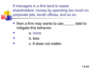 If managers in a firm tend to waste
shareholders’ money by spending too much on
corporate jets, lavish offices, and so on,

   then a firm may wants to use______ debt to
    mitigate this behavior.
           a. more
           b. less
           c. It does not matter.




                                           13-62
 