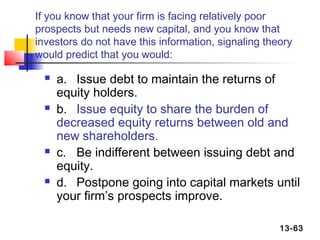 If you know that your firm is facing relatively poor
prospects but needs new capital, and you know that
investors do not have this information, signaling theory
would predict that you would:

     a. Issue debt to maintain the returns of
      equity holders.
     b. Issue equity to share the burden of
      decreased equity returns between old and
      new shareholders.
     c. Be indifferent between issuing debt and
      equity.
     d. Postpone going into capital markets until
      your firm’s prospects improve.

                                                     13-63
 