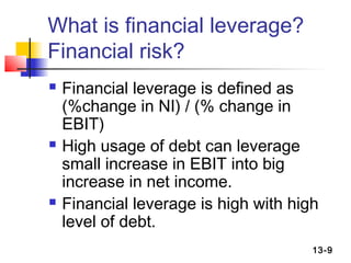 What is financial leverage?
Financial risk?
   Financial leverage is defined as
    (%change in NI) / (% change in
    EBIT)
   High usage of debt can leverage
    small increase in EBIT into big
    increase in net income.
   Financial leverage is high with high
    level of debt.
                                       13-9
 