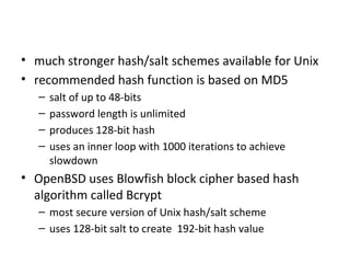 Improved Implementations
• much stronger hash/salt schemes available for Unix
• recommended hash function is based on MD5
   –   salt of up to 48-bits
   –   password length is unlimited
   –   produces 128-bit hash
   –   uses an inner loop with 1000 iterations to achieve
       slowdown
• OpenBSD uses Blowfish block cipher based hash
  algorithm called Bcrypt
   – most secure version of Unix hash/salt scheme
   – uses 128-bit salt to create 192-bit hash value
 