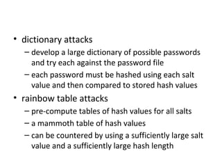 Password Cracking
• dictionary attacks
  – develop a large dictionary of possible passwords
    and try each against the password file
  – each password must be hashed using each salt
    value and then compared to stored hash values
• rainbow table attacks
  – pre-compute tables of hash values for all salts
  – a mammoth table of hash values
  – can be countered by using a sufficiently large salt
    value and a sufficiently large hash length
 
