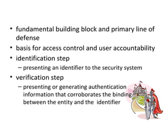 Authentication Process
• fundamental building block and primary line of
  defense
• basis for access control and user accountability
• identification step
  – presenting an identifier to the security system
• verification step
  – presenting or generating authentication
    information that corroborates the binding
    between the entity and the identifier
 