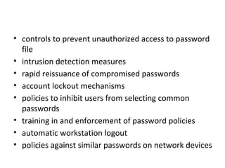 Countermeasures
• controls to prevent unauthorized access to password
  file
• intrusion detection measures
• rapid reissuance of compromised passwords
• account lockout mechanisms
• policies to inhibit users from selecting common
  passwords
• training in and enforcement of password policies
• automatic workstation logout
• policies against similar passwords on network devices
 