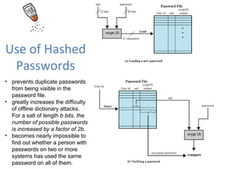 Use of Hashed
 Passwords
• prevents duplicate passwords
  from being visible in the
  password file.
• greatly increases the difficulty
  of offline dictionary attacks.
  For a salt of length b bits, the
  number of possible passwords
  is increased by a factor of 2b.
• becomes nearly impossible to
  find out whether a person with
  passwords on two or more
  systems has used the same
  password on all of them.
 
