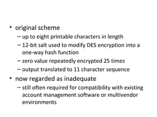 UNIX Implementation
• original scheme
  – up to eight printable characters in length
  – 12-bit salt used to modify DES encryption into a
    one-way hash function
  – zero value repeatedly encrypted 25 times
  – output translated to 11 character sequence
• now regarded as inadequate
  – still often required for compatibility with existing
    account management software or multivendor
    environments
 
