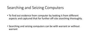 Searching and Seizing Computers
• To find out evidence from computer by looking it from different
aspects and captured that for further off-site searching thoroughly.
• Searching and seizing computers can be with warrant or without
warrant
 