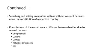 Continued….
• Searching and seizing computers with or without warrant depends
upon the constitution of respective country
• Constitutions of the countries are different from each other due to
several reasons
• Geographical
• Cultural
• Ethnics
• Religious differences
• etc
 