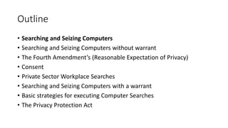 Outline
• Searching and Seizing Computers
• Searching and Seizing Computers without warrant
• The Fourth Amendment’s (Reasonable Expectation of Privacy)
• Consent
• Private Sector Workplace Searches
• Searching and Seizing Computers with a warrant
• Basic strategies for executing Computer Searches
• The Privacy Protection Act
 