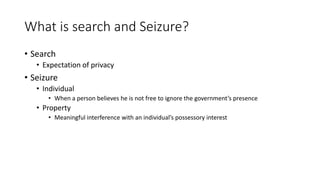 What is search and Seizure?
• Search
• Expectation of privacy
• Seizure
• Individual
• When a person believes he is not free to ignore the government’s presence
• Property
• Meaningful interference with an individual’s possessory interest
 